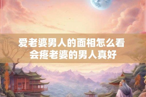 爱老婆男人的面相怎么看 会疼老婆的男人真好