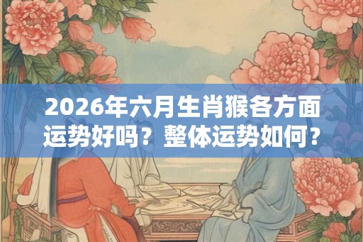 2026年六月生肖猴各方面运势好吗？整体运势如何？
