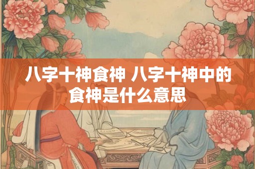 八字十神食神 八字十神中的食神是什么意思