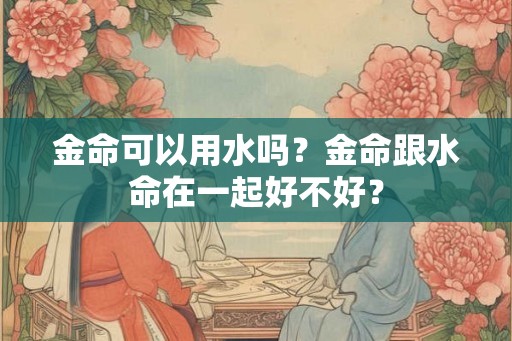 金命可以用水吗?金命跟水命在一起好不好? 金命可以用水吗?金命跟水命在一起好不好?
