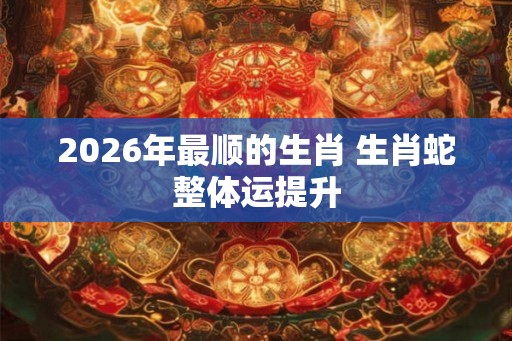 2026年最顺的生肖 生肖蛇整体运提升