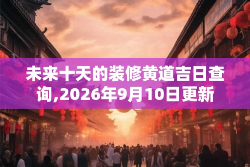 未来十天的装修黄道吉日查询,2026年9月10日更新