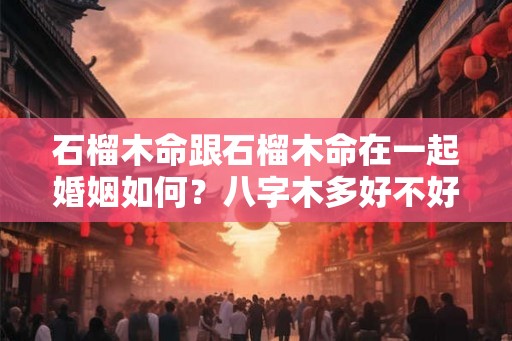石榴木命跟石榴木命在一起婚姻如何？八字木多好不好？
