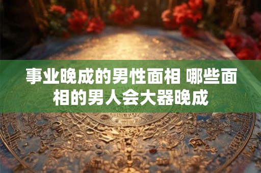事业晚成的男性面相 哪些面相的男人会大器晚成 事业晚成的男性面相 哪些面相的男人会大器晚成