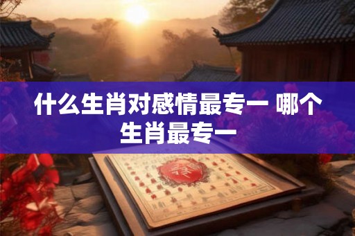 什么生肖对感情最专一 哪个生肖最专一
