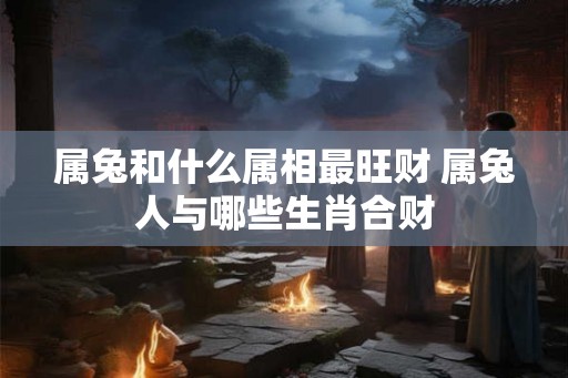 属兔和什么属相最旺财 属兔人与哪些生肖合财 属兔和什么属相最旺财 属兔人与哪些生肖合财