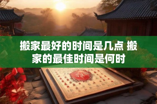 搬家最好的时间是几点 搬家的最佳时间是何时 搬家最好的时间是几点 搬家的最佳时间是何时