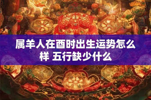 属羊人在酉时出生运势怎么样 五行缺少什么