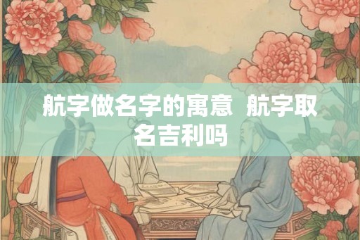 航字做名字的寓意 航字取名吉利吗 航字做名字的寓意 航字取名吉利吗
