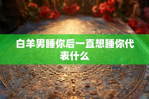 白羊男睡你后一直想睡你代表什么 白羊男睡你后一直想睡你代表什么