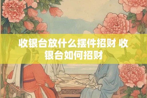 收银台放什么摆件招财 收银台如何招财 收银台放什么摆件招财 收银台如何招财