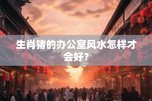 生肖猪的办公室风水怎样才会好? 生肖猪的办公室风水怎样才会好?