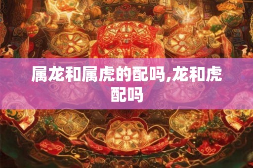 属龙和属虎的配吗,龙和虎配吗
