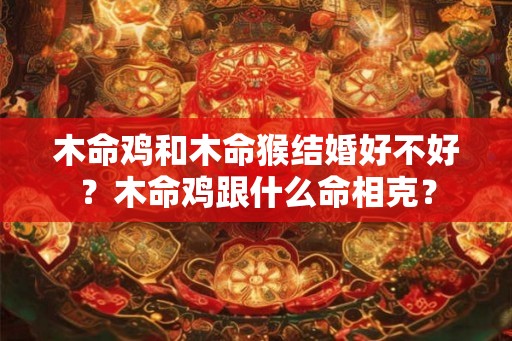 木命鸡和木命猴结婚好不好？木命鸡跟什么命相克？