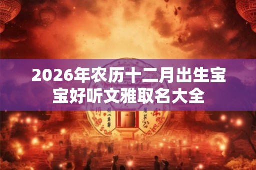 2026年农历十二月出生宝宝好听文雅取名大全 2026年农历十二月出生宝宝好听文雅取名大全