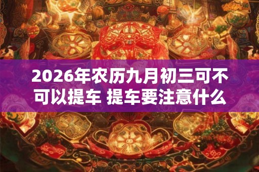 2026年农历九月初三可不可以提车 提车要注意什么