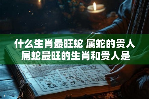 什么生肖最旺蛇 属蛇的贵人 属蛇最旺的生肖和贵人是谁