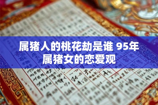 属猪人的桃花劫是谁 95年属猪女的恋爱观 属猪人的桃花劫是谁 95年属猪女的恋爱观