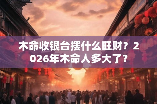 木命收银台摆什么旺财？2026年木命人多大了？
