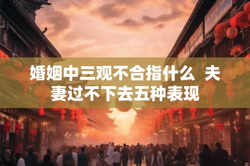 婚姻中三观不合指什么 夫妻过不下去五种表现 婚姻中三观不合指什么 夫妻过不下去五种表现