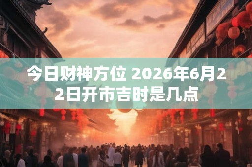 今日财神方位 2026年6月22日开市吉时是几点 今日财神方位 2026年6月22日开市吉时是几点
