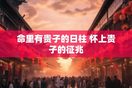 命里有贵子的日柱 怀上贵子的征兆 命里有贵子的日柱 怀上贵子的征兆
