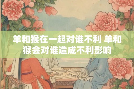 羊和猴在一起对谁不利 羊和猴会对谁造成不利影响