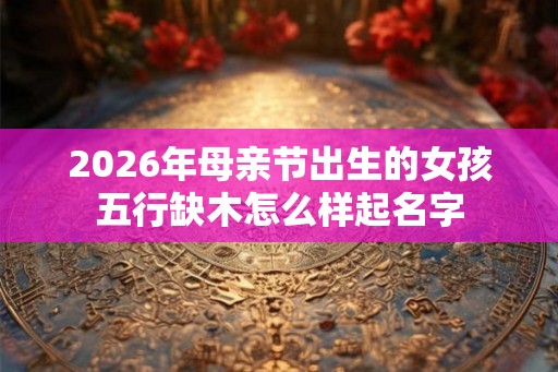 2026年母亲节出生的女孩五行缺木怎么样起名字