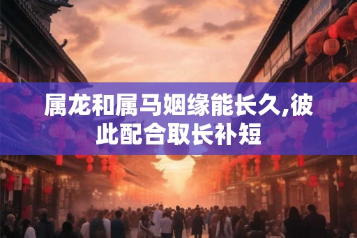 属龙和属马姻缘能长久,彼此配合取长补短