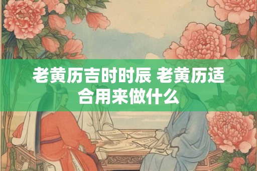 老黄历吉时时辰 老黄历适合用来做什么