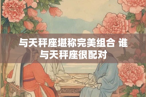 与天秤座堪称完美组合 谁与天秤座很配对