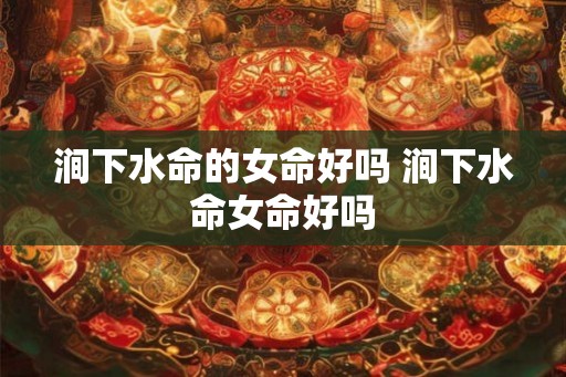 涧下水命的女命好吗 涧下水命女命好吗 涧下水命的女命好吗 涧下水命女命好吗