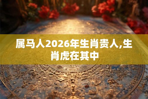 属马人2026年生肖贵人,生肖虎在其中