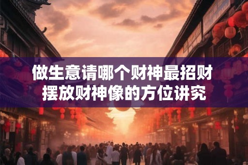 做生意请哪个财神最招财 摆放财神像的方位讲究