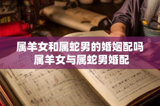 属羊女和属蛇男的婚姻配吗 属羊女与属蛇男婚配