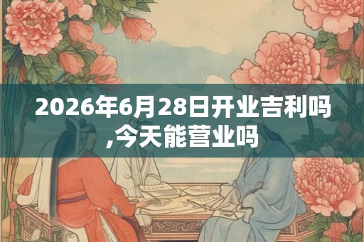 2026年6月28日开业吉利吗,今天能营业吗