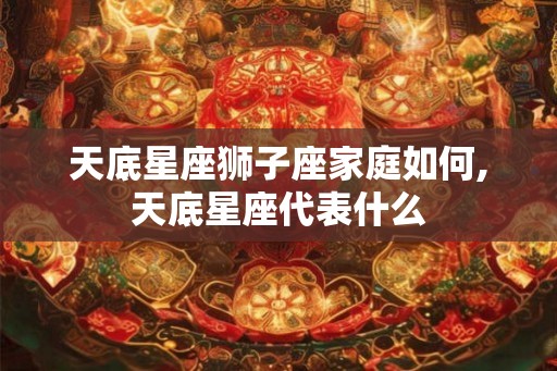 天底星座狮子座家庭如何,天底星座代表什么