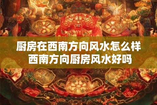 厨房在西南方向风水怎么样 西南方向厨房风水好吗