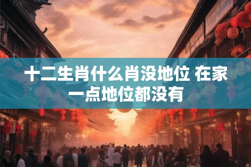 十二生肖什么肖没地位 在家一点地位都没有