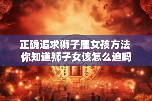 正确追求狮子座女孩方法 你知道狮子女该怎么追吗