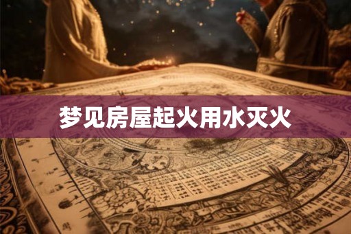 梦见房屋起火用水灭火 梦见房屋起火用水灭火