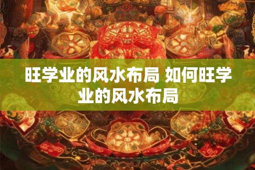 旺学业的风水布局 如何旺学业的风水布局 旺学业的风水布局 如何旺学业的风水布局