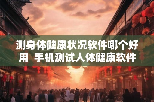 测身体健康状况软件哪个好用  手机测试人体健康软件