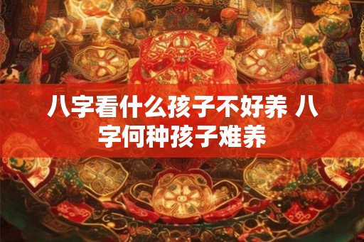 八字看什么孩子不好养 八字何种孩子难养 八字看什么孩子不好养 八字何种孩子难养