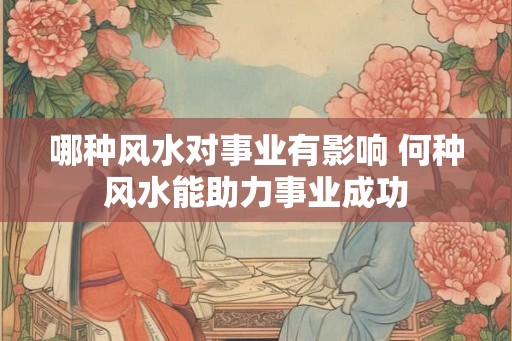 哪种风水对事业有影响 何种风水能助力事业成功