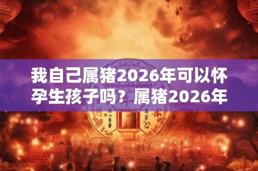 我自己属猪2026年可以怀孕生孩子吗？属猪2026年好运吗？