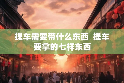 提车需要带什么东西  提车要拿的七样东西