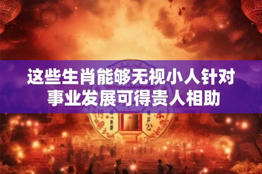 这些生肖能够无视小人针对 事业发展可得贵人相助