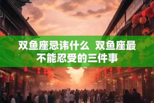双鱼座忌讳什么 双鱼座最不能忍受的三件事 双鱼座忌讳什么 双鱼座最不能忍受的三件事