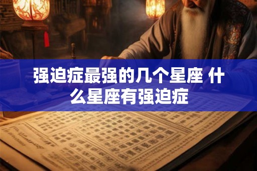 强迫症最强的几个星座 什么星座有强迫症 强迫症最强的几个星座 什么星座有强迫症
